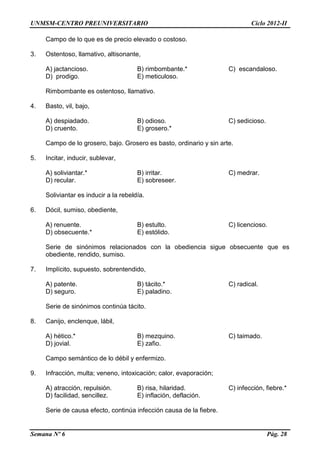 UNMSM-CENTRO PREUNIVERSITARIO Ciclo 2012-II
Semana Nº 6 Pág. 28
Campo de lo que es de precio elevado o costoso.
3. Ostentoso, llamativo, altisonante,
A) jactancioso. B) rimbombante.* C) escandaloso.
D) prodigo. E) meticuloso.
Rimbombante es ostentoso, llamativo.
4. Basto, vil, bajo,
A) despiadado. B) odioso. C) sedicioso.
D) cruento. E) grosero.*
Campo de lo grosero, bajo. Grosero es basto, ordinario y sin arte.
5. Incitar, inducir, sublevar,
A) soliviantar.* B) irritar. C) medrar.
D) recular. E) sobreseer.
Soliviantar es inducir a la rebeldía.
6. Dócil, sumiso, obediente,
A) renuente. B) estulto. C) licencioso.
D) obsecuente.* E) estólido.
Serie de sinónimos relacionados con la obediencia sigue obsecuente que es
obediente, rendido, sumiso.
7. Implícito, supuesto, sobrentendido,
A) patente. B) tácito.* C) radical.
D) seguro. E) paladino.
Serie de sinónimos continúa tácito.
8. Canijo, enclenque, lábil,
A) hético.* B) mezquino. C) taimado.
D) jovial. E) zafio.
Campo semántico de lo débil y enfermizo.
9. Infracción, multa; veneno, intoxicación; calor, evaporación;
A) atracción, repulsión. B) risa, hilaridad. C) infección, fiebre.*
D) facilidad, sencillez. E) inflación, deflación.
Serie de causa efecto, continúa infección causa de la fiebre.
 