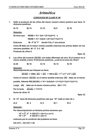 UNMSM-CENTRO PREUNIVERSITARIO Ciclo 2012-II
Semana Nº 6 Pág. 29
Aritmética
EJERCICIOS DE CLASE N° 06
1. Halle el producto de las cifras del menor número entero positivo que tiene 12
divisores positivos.
A) 12 B) 14 C) 15 D) 0 E) 16
Solución:
Se tiene que: ND(M) = 12 = 3x4 = (2+1)x(3+1) o
ND(M) = 12 = 3x2x2 = (2+1)x(1+1)x(1+1)
Entonces 211
TQPM  donde P,Q y T son primos
Como M debe ser el menor número posible entonces los primos deben ser los
menores posibles: 60532M 2
 ..
Producto de cifras 0
Rpta: D)
2. Las cifras del numeral abcabc son todas diferentes de cero. Si el número es el
menor posible y tiene 16 divisores positivos, ¿cuál es la suma de cifras?
A) 20 B) 18 C) 14 D) 12 E) 10
Solución:
Descomponiendo por bloques se tiene:
abcabc = 1000x abc + abc = 1001xabc = 71
x111
x131
xabc
Como el número abcabc es el menor posible entonces abc debe ser el menor
posible. Además ND(abcabc) = 16 = 2x2x2x2 = (1+1)x(1+1)x(1+1)x(1+1).
Luego abc debe ser el menor número primo: abc = 113
Por lo tanto abcabc = 113113
Suma de cifras 10
Rpta: E)
3. Si 12n
tiene 28 divisores positivos más que 16n
, halle el valor de n.
A) 4 B) 2 C) 3 D) 1 E) 5
Solución:
Por descomposición en factores primos tenemos que:
12n
= 22n
.3n
 CD(12n
) = (2n+1) x (n+1)
16n
= 24n
 CD(16n
) = (4n+1)
entonces por la condición del problema se tiene:
CD (12n
) – CD (16n
) = 28
 