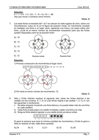 UNMSM-CENTRO PREUNIVERSITARIO Ciclo 2012-II
Semana Nº 6 Pág. 3
Solución:
0 + 1 + 2:4 + 5 + 3:6 – 7 – 8 – 9 x 10 = – 98
Hay que mover 3 números como mínimo.
Clave: A
7. Las siete fichas numeradas del 1 al 7 se colocan en siete lugares de ocho, sobre una
circunferencia, como se ve en la figura de posición inicial. Un movimiento consiste
en trasladar una ficha a un lugar vacío, siguiendo una línea y sin pasar sobre otra
ficha. ¿Cuál es el menor número de movimientos necesarios para que las fichas
queden dispuestas como en la posición final?
A) 16
B) 13
C) 15
D) 14
E) 12
Solución:
1) Proceso consecutivo de movimientos al lugar vacío:
6 4 3 5 3 2 6 1 7 3 2 4 2 3 1
3
4
6
5
2
1 7
2
4
1
5
6
7
3
2) Por tanto el menor número de movimientos: 15.
Clave: C
8. Aldo y Cintia intentan resolver el siguiente reto: pasar las fichas blancas a las
casillas con los números 6, 7, 8 y 9 y las fichas negras a las casillas 1, 2, 3 y 4; con
las siguientes 3 condiciones:
i) Se debe empezar moviendo una ficha blanca y no puede haber más de una ficha
en cada casillero.
ii) Cada ficha puede pasar a la casilla inmediata o saltar una ficha a lo más.
iii) Ninguna ficha deberá regresar a una casilla donde ya estuvo antes.
Si gana la persona que hace la mínima cantidad de movimientos y Cintia le ganó a
Aldo en resolver el reto, halle dicha cantidad.
A) 24 B) 12 C) 21 D) 32 E) 28
4
3
2
1 7
6
5
4
5
6
7 1
2
3
Posición finalPosición inicial
 