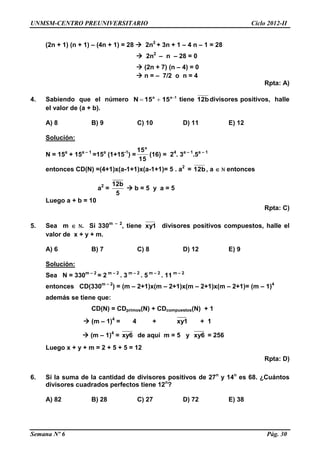 UNMSM-CENTRO PREUNIVERSITARIO Ciclo 2012-II
Semana Nº 6 Pág. 30
(2n + 1) (n + 1) – (4n + 1) = 28  2n2
+ 3n + 1 – 4 n – 1 = 28
 2n2
– n – 28 = 0
 (2n + 7) (n – 4) = 0
 n = – 7/2 o n = 4
Rpta: A)
4. Sabiendo que el número 1aa
1515N 
 tiene 12bdivisores positivos, halle
el valor de (a + b).
A) 8 B) 9 C) 10 D) 11 E) 12
Solución:
N = 15a
+ 15a – 1
=15a
(1+15-1
) =
15
15a
(16) = 24
. 3a – 1
.5a – 1
entonces CD(N) =(4+1)x(a-1+1)x(a-1+1)= 5 . a2
= 12b, a  N entonces
a2
=
12b
5
 b = 5 y a = 5
Luego a + b = 10
Rpta: C)
5. Sea m  N. Si 330m – 2
, tiene xy1 divisores positivos compuestos, halle el
valor de x + y + m.
A) 6 B) 7 C) 8 D) 12 E) 9
Solución:
Sea N = 330m – 2
= 2 m – 2
. 3 m – 2
. 5 m – 2
. 11 m – 2
entonces CD(330m – 2
) = (m – 2+1)x(m – 2+1)x(m – 2+1)x(m – 2+1)= (m – 1)4
además se tiene que:
CD(N) = CDprimos(N) + CDcompuestos(N) + 1
 (m – 1)4
= 4 + xy1 + 1
 (m – 1)4
= xy6 de aquí m = 5 y xy6 = 256
Luego x + y + m = 2 + 5 + 5 = 12
Rpta: D)
6. Si la suma de la cantidad de divisores positivos de 27n
y 14n
es 68. ¿Cuántos
divisores cuadrados perfectos tiene 12n
?
A) 82 B) 28 C) 27 D) 72 E) 38
 