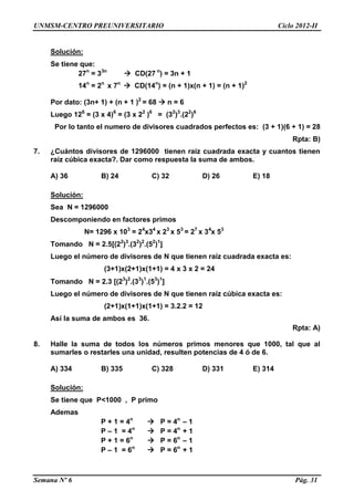 UNMSM-CENTRO PREUNIVERSITARIO Ciclo 2012-II
Semana Nº 6 Pág. 31
Solución:
Se tiene que:
27n
= 33n
 CD(27 n
) = 3n + 1
14n
= 2n
x 7n
 CD(14n
) = (n + 1)x(n + 1) = (n + 1)2
Por dato: (3n+ 1) + (n + 1 )2
= 68  n = 6
Luego 126
= (3 x 4)6
= (3 x 22
)6
= (32
)3
.(22
)6
Por lo tanto el numero de divisores cuadrados perfectos es: (3 + 1)(6 + 1) = 28
Rpta: B)
7. ¿Cuántos divisores de 1296000 tienen raíz cuadrada exacta y cuantos tienen
raíz cúbica exacta?. Dar como respuesta la suma de ambos.
A) 36 B) 24 C) 32 D) 26 E) 18
Solución:
Sea N = 1296000
Descomponiendo en factores primos
N= 1296 x 103
= 24
x34
x 23
x 53
= 27
x 34
x 53
Tomando N = 2.5[(22
)3
.(32
)2
.(52
)1
]
Luego el número de divisores de N que tienen raíz cuadrada exacta es:
(3+1)x(2+1)x(1+1) = 4 x 3 x 2 = 24
Tomando N = 2.3 [(23
)2
.(33
)1
.(53
)1
]
Luego el número de divisores de N que tienen raíz cúbica exacta es:
(2+1)x(1+1)x(1+1) = 3.2.2 = 12
Así la suma de ambos es 36.
Rpta: A)
8. Halle la suma de todos los números primos menores que 1000, tal que al
sumarles o restarles una unidad, resulten potencias de 4 ó de 6.
A) 334 B) 335 C) 328 D) 331 E) 314
Solución:
Se tiene que P<1000 , P primo
Ademas
P + 1 = 4n
 P = 4n
– 1
P – 1 = 4n
 P = 4n
+ 1
P + 1 = 6n
 P = 6n
– 1
P – 1 = 6n
 P = 6n
+ 1
 