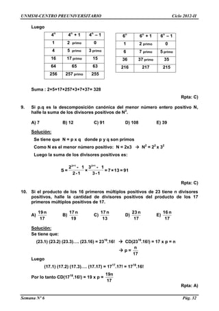UNMSM-CENTRO PREUNIVERSITARIO Ciclo 2012-II
Semana Nº 6 Pág. 32
Luego
4n
4n
+ 1 4n
– 1
1 2 primo 0
4 5 primo 3 primo
16 17 primo 15
64 65 63
256 257 primo 255
Suma : 2+5+17+257+3+7+37= 328
Rpta: C)
9. Si p.q es la descomposición canónica del menor número entero positivo N,
halle la suma de los divisores positivos de N2
.
A) 7 B) 12 C) 91 D) 108 E) 39
Solución:
Se tiene que N = p x q donde p y q son primos
Como N es el menor número positivo: N = 2x3  N2
= 22
x 32
Luego la suma de los divisores positivos es:
91=13×7=
1-3
1-3
×
1-2
1-2
=S
1+21+2
Rpta: C)
10. Si el producto de los 16 primeros múltiplos positivos de 23 tiene n divisores
positivos, halle la cantidad de divisores positivos del producto de los 17
primeros múltiplos positivos de 17.
A)
17
n19
B)
19
n17
C)
13
n17
D)
17
n23
E)
17
n16
Solución:
Se tiene que:
(23.1) (23.2) (23.3)…. (23.16) = 2316
.16!  CD(2316
.16!) = 17 x p = n
 p =
n
17
Luego
(17.1) (17.2) (17.3)…. (17.17) = 1717
.17! = 1718
.16!
Por lo tanto CD(1718
.16!) = 19 x p =
19n
17
Rpta: A)
6n
6n
+ 1 6n
– 1
1 2 primo 0
6 7 primo 5 primo
36 37 primo 35
216 217 215
 