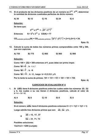 UNMSM-CENTRO PREUNIVERSITARIO Ciclo 2012-II
Semana Nº 6 Pág. 33
11. Si el producto de los divisores positivos de un número es 2231
. 3385
, determinar
la cantidad de divisores cuadrados perfectos de dicho número.
A) 36 B) 12 C) 16 D) 24 E) 6
Solución:
Se tiene que:
2231
x 3385
= ( )77106
32 ×
Entonces N = 26
x 310
y CD(N) = 77
CDcuadrados perfectos(N) = CDcuadrados perfectos [ ]5232
)(3.)(2 = (3+1).(5+1) = 24.
Rpta: D)
12. Calcule la suma de todos los números primos comprendidos entre 100 y 300,
que son capicúas.
A) 755 B) 775 C) 865 D) 965 E) 995
Solución:
Como 100 < aba < 300 entonces a=1, pues debe ser primo impar.
Como 1;4;7≠; b31b1
o
≠
Como 6b71b1
o
≠;≠
Como 2b111b1
o
≠;≠ , luego b = 0;3;5;8 y 9.
Por lo tanto la suma de primos: 101 + 131 + 151 + 181 + 191 = 755
Rpta: A)
EJERCICIOS DE EVALUACIÓN N° 6
1. Si ad0e tiene 8 divisores positivos entre los cuales están los números ab ; ba
y b, los cuales a su vez tienen 2 divisores positivos, calcule el valor de
a + e – b + d.
A) 4 B) 8 C) 10 D) 9 E) 5
Solución:
Si el número ad0e tiene 8 divisores positivos entonces 8 = (1 + 1)(1 + 1)(1 + 1)
Luego admite tres divisores primos que son ab ; ba y b.

____
____
ab 13, 17, 37
ba 31, 71, 73


Posibles soluciones:
13x31x3 = 1209 (cumple)
 