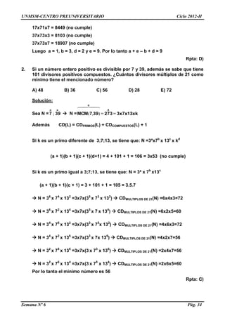 UNMSM-CENTRO PREUNIVERSITARIO Ciclo 2012-II
Semana Nº 6 Pág. 34
17x71x7 = 8449 (no cumple)
37x73x3 = 8103 (no cumple)
37x73x7 = 18907 (no cumple)
Luego a = 1, b = 3, d = 2 y e = 9. Por lo tanto a + e – b + d = 9
Rpta: D)
2. Si un número entero positivo es divisible por 7 y 39, además se sabe que tiene
101 divisores positivos compuestos. ¿Cuántos divisores múltiplos de 21 como
mínimo tiene el mencionado número?
A) 48 B) 36 C) 56 D) 28 E) 72
Solución:
Sea N =
oo
397 ;  N = xk13x7x3273397MCM
0
o
==

),(
Además CD(L) = CDPRIMOS(L) + CDCOMPUESTOS(L) + 1
Si k es un primo diferente de 3;7;13, se tiene que: N =3ªx7b
x 13c
x kd
(a + 1)(b + 1)(c + 1)(d+1) = 4 + 101 + 1 = 106 = 3x53 (no cumple)
Si k es un primo igual a 3;7;13, se tiene que: N = 3ª x 7b
x13c
(a + 1)(b + 1)(c + 1) = 3 + 101 + 1 = 105 = 3.5.7
 N = 36
x 74
x 132
=3x7x(35
x 73
x 132
)  CDMULTIPLOS DE 21(N) =6x4x3=72
 N = 36
x 72
x 134
=3x7x(35
x 7 x 134
)  CDMULTIPLOS DE 21(N) =6x2x5=60
 N = 34
x 76
x 132
=3x7x(33
x 75
x 132
)  CDMULTIPLOS DE 21(N) =4x6x3=72
 N = 34
x 72
x 136
=3x7x(33
x 7x 136
)  CDMULTIPLOS DE 21(N) =4x2x7=56
 N = 32
x 74
x 136
=3x7x(3 x 73
x 136
)  CDMULTIPLOS DE 21(N) =2x4x7=56
 N = 32
x 76
x 134
=3x7x(3 x 75
x 134
)  CDMULTIPLOS DE 21(N) =2x6x5=60
Por lo tanto el mínimo número es 56
Rpta: C)
 