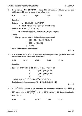 UNMSM-CENTRO PREUNIVERSITARIO Ciclo 2012-II
Semana Nº 6 Pág. 35
3. Si el número M = 212
.15n
.147
tiene 4320 divisores positivos que no son
múltiplos de 35, halle la suma de las cifras de n.
A) 7 B) 8 C) 6 D) 5 E) 9
Solución:
Se tiene M = 212
.15n
.147
= 27
.3n+2
.5n
.79
 CD(M) = 8x(n+3)x(n+1)x(10) = 80(n+1)(n+3)
Ademas si M = 5.7 (27
.3n+2
.5n-1
.78
)
 CDMÚLTIPLOS DE 35(M) = 8x(n+3)x(n)x(9) = 72n(n+3)
Luego:
CDNO MÚLTIPLOS DE 35 (M) = CD(M) - CDMÚLTIPLOS DE 35(M)
4320 = 80(n+1)(n+3) - 72n(n+3)
 540 = (n+10)(n+3)
 n = 17
Por lo tanto la suma de cifras es 8
Rpta: B)
4. Si el número 23nn
11.7.3N +
= tiene 120 divisores positivos, ¿cuántos divisores
positivos de N son cuadrados perfectos?
A) 25 B) 32 C) 28 D) 16 E) 24
Solución:
Como N = 3n
.7n + 3
.112
 CD (N) = (n + 1)x(n + 4)x3 = 120
 (n + 1)(n + 4) = 40
 (n + 1)(n + 4) = 5.8
 n = 4
Luego N = 34
.77
.112
 N = (32
)2
x(72
)3
x (112
)x 7
Por lo tanto, CDcuadrados perfectos(N) = (2+1)x(3+1)x(1+1) = 24
Rpta: E)
5. Si CD
+
(abcc) denota a la cantidad de divisores positivos de abcc y
CD
+
(abcc) = 24 ; CD
+






2
abcc
= 18 ; CD
+
(3 x abcc) = 28, determine el valor
de a + b + c.
A) 13 B) 7 C) 14 D) 12 E) 17
 