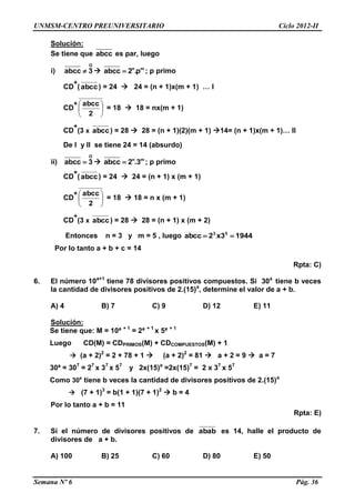 UNMSM-CENTRO PREUNIVERSITARIO Ciclo 2012-II
Semana Nº 6 Pág. 36
Solución:
Se tiene que abcc es par, luego
i)
O
abcc 3  n m
abcc 2 .p ; p primo
CD
+
(abcc) = 24  24 = (n + 1)x(m + 1) … I
CD
+






2
abcc
= 18  18 = nx(m + 1)
CD
+
(3 x abcc) = 28  28 = (n + 1)(2)(m + 1) 14= (n + 1)x(m + 1)… II
De I y II se tiene 24 = 14 (absurdo)
ii)
O
abcc 3  n m
abcc 2 .3 ; p primo
CD
+
(abcc) = 24  24 = (n + 1) x (m + 1)
CD
+






2
abcc
= 18  18 = n x (m + 1)
CD
+
(3 x abcc) = 28  28 = (n + 1) x (m + 2)
Entonces n = 3 y m = 5 , luego 19443x2abcc 53

Por lo tanto a + b + c = 14
Rpta: C)
6. El número 10a+1
tiene 78 divisores positivos compuestos. Si 30a
tiene b veces
la cantidad de divisores positivos de 2.(15)a
, determine el valor de a + b.
A) 4 B) 7 C) 9 D) 12 E) 11
Solución:
Se tiene que: M = 10ª + 1
= 2ª + 1
x 5ª + 1
Luego CD(M) = CDPRIMOS(M) + CDCOMPUESTOS(M) + 1
 (a + 2)2
= 2 + 78 + 1  (a + 2)2
= 81  a + 2 = 9  a = 7
30ª = 307
= 27
x 37
x 57
y 2x(15)a
=2x(15)7
= 2 x 37
x 57
Como 30a
tiene b veces la cantidad de divisores positivos de 2.(15)a
 (7 + 1)3
= b(1 + 1)(7 + 1)2
 b = 4
Por lo tanto a + b = 11
Rpta: E)
7. Si el número de divisores positivos de abab es 14, halle el producto de
divisores de a + b.
A) 100 B) 25 C) 60 D) 80 E) 50
 