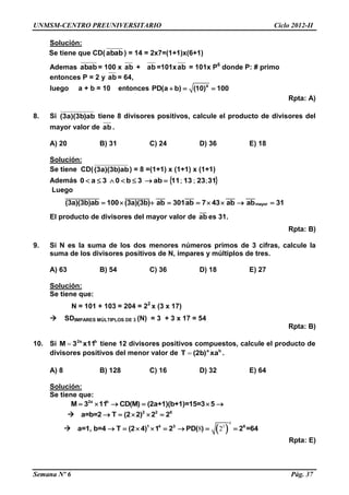 UNMSM-CENTRO PREUNIVERSITARIO Ciclo 2012-II
Semana Nº 6 Pág. 37
Solución:
Se tiene que CD(abab) = 14 = 2x7=(1+1)x(6+1)
Ademas abab= 100 x ab + ab =101xab = 101x P6
donde P: # primo
entonces P = 2 y ab = 64,
luego a + b = 10 entonces 4
PD(a b) (10) 100  
Rpta: A)
8. Si (3a)(3b)ab tiene 8 divisores positivos, calcule el producto de divisores del
mayor valor de ab .
A) 20 B) 31 C) 24 D) 36 E) 18
Solución:
Se tiene CD((3a)(3b)ab) = 8 =(1+1) x (1+1) x (1+1)
Además  31231311ab3b03a0 ;;;
Luego
_______________ ___________ ____ ____ ____ ____
mayor(3a)(3b)ab 100 (3a)(3b) ab 301ab 7 43 ab ab 31        
El producto de divisores del mayor valor de
___
ab es 31.
Rpta: B)
9. Si N es la suma de los dos menores números primos de 3 cifras, calcule la
suma de los divisores positivos de N, impares y múltiplos de tres.
A) 63 B) 54 C) 36 D) 18 E) 27
Solución:
Se tiene que:
N = 101 + 103 = 204 = 22
x (3 x 17)
 SDIMPARES MÚLTIPLOS DE 3 (N) = 3 + 3 x 17 = 54
Rpta: B)
10. Si b2a
x113M  tiene 12 divisores positivos compuestos, calcule el producto de
divisores positivos del menor valor de ba
xa(2b)T  .
A) 8 B) 128 C) 16 D) 32 E) 64
Solución:
Se tiene que:
2a b
M 3 11 CD(M) (2a+1)(b+1)=15=3 5     
 2 2 6
a=b=2 T (2 2) 2 2    
  
4
3
8 21 4 3 6
a=1, b=4 T (2 4) 1 2 PD( ) 2 =64       
Rpta: E)
 