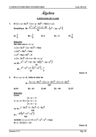 UNMSM-CENTRO PREUNIVERSITARIO Ciclo 2012-II
Semana Nº 6 Pág. 38
Álgebra
EJERCICIOS DE CLASE
1. Si      yxz12z3yxz3yx 22
 .
Simplifique  22
33
yxyx
z3
z2yxyx
M 

 .
A)
3
1
B) –
3
1
C) 3 D) – 3 E)
6
1
Solución:
   
 
 
 
3
1
z3
yxzyx
M
z3
yxyxz3z2z3yx
Men
yxz3a0z3a
0z9az6a
za12z18a2
za12z3az3a
yxaseadatoDel
3333
2233
2
22
22
22










Clave: A
2. Si ,0zyx  halle el valor de
     
xyz
y2zxx2zyz2yx
N
333

 .
A) 81 B) – 81 C) 49 D) – 49 E) 27
Solución:
Como
     
xyz
y3x3z3
Nen
yzx
xzy
zyx
0zyx
333











 
   81327N
xyz3zyx0zyxtambién
xyz
yxz27
N
333
333




Clave: B
 