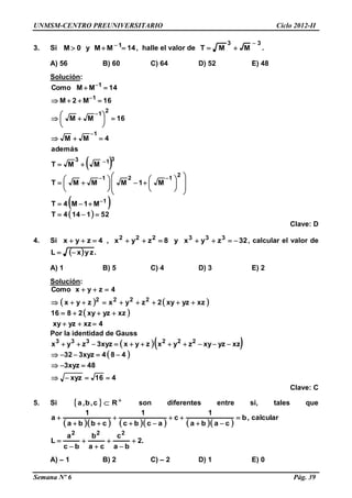 UNMSM-CENTRO PREUNIVERSITARIO Ciclo 2012-II
Semana Nº 6 Pág. 39
3. Si 14MMy0M 1
 
, halle el valor de
33
MMT

 .
A) 56 B) 60 C) 64 D) 52 E) 48
Solución:
 
 
  521144T
M1M4T
M1MMMT
MMT
además
4MM
16MM
16M2M
14MMComo
1
2
121
313
1
2
1
1
1









































Clave: D
4. Si 32zyxy8zyx,4zyx 333222
 , calcular el valor de
  .zyxL 
A) 1 B) 5 C) 4 D) 3 E) 2
Solución:
   
 
4xzyzxy
xzyzxy2816
xzyzxy2zyxzyx
4zyxComo
2222




Por la identidad de Gauss
  
 
416xyz
48xyz3
484xyz332
xzyzxyzyxzyxxyz3zyx 222333




Clave: C
5. Si   
 Rc,b,a son diferentes entre si, tales que
        
calcular,b
caba
1
c
acbc
1
cbba
1
a 






.2
ba
c
ca
b
bc
a
L
222







A) – 1 B) 2 C) – 2 D) 1 E) 0
 