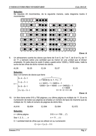 UNMSM-CENTRO PREUNIVERSITARIO Ciclo 2012-II
Semana Nº 6 Pág. 4
Solución:
Se requiere 24 movimientos, de la siguiente manera, cada diagrama ilustra 2
movimientos
Clave: A
9. Un almacenero cuenta los clavos que tiene de 5 en 5, de 7 en 7, de 9 en 9 y de 11
en 11 y siempre sobra una cantidad que es menor en una unidad que el divisor
empleado. Si cada clavo le costó 2 soles y gastó entre 12000 y 16000 soles, halle la
suma de las cifras de dicho número de clavos.
A) 26 B) 25 C) 24 D) 27 E) 23
Solución:
Sea n el número de clavos que tiene
n =













1111011
1989
1767
1545




Clave: A
10. Un libro tiene entre 510 y 700 páginas y su última página es múltiplo de 11. Si en la
numeración de todas sus páginas se emplea un número de tipos de imprenta que es
múltiplo de 10, halle el número de páginas de dicho libro.
A) 616 B) 604 C) 594 D) 584 E) 572
Solución:
n = última página 510 < n < 700 … (*)
Sea 1, 2, 3, … , n n =

11 … (1)
C = cantidad total de cifras que se utilizan en su numeración
C = (n + 1) x 3 – 111
n = MCM (5, 9, 7, 11) – 1
n = 34

6 5 – 1 = 3465 k – 1
12000 < 2n < 16000  n = 3465(2) – 1
n = 6929
6 + 9 + 2 + 9 = 26
 