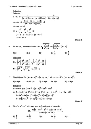 UNMSM-CENTRO PREUNIVERSITARIO Ciclo 2012-II
Semana Nº 6 Pág. 40
Solución:
Del dato
        
   
   
 
202L
cba22cbaL
2
c
c
b
b
a
a
Len
0bca
0
cbacba
baaccb
bca
accb
1
cbba
1
acba
1
bca
222


















Clave: B
6. Si 1ab  , halle el valor de  0a
1b
1a
b
1a
1b
aN
2
2
2
2







A) 2 B) 4 C) 1 D)
2
1
E)
4
1
Solución:
2ab2
b
a
b
a
b
aN
abb
aba
b
aba
abb
aN
22
2
2
2
2
2
2























Clave: A
7. Simplifique        3333
yxzzxyzyxzyxT  .
A) 6 xyz B) 12 xyz C) 18 xyz D) xyz E) 24 xyz
Solución:
   
           
      
       xyz24yz4x6zyzyx6T
zyx6x2zyx6x2T
zyxzyxzyxzyxTen
ab6a2babaqueSabemos
22
2323
3333
2333




Clave: E
8. Si  acbcab5cba 222
 , calcular el valor de
   
 cbaabc49
cba23cba49
M
4444


 .
A)
b
a
B)
a
b
C) 4 D)
4
1
E) 2
 