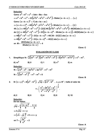 UNMSM-CENTRO PREUNIVERSITARIO Ciclo 2012-II
Semana Nº 6 Pág. 41
Solución:
     
   
       
           
            
        
       
   
 
4
cbaabc49
cbaabc449
Men
cbaabc449cba23cba49
cbaabc2235049cba23cba49
cbaabc5049cbaabc98cba23cba49de
cbaabc5049cacbba4923cba49.49
...cbaabc98cacbba49cba
acbcab7cbaComo
...cbaabc50cacbba23cba
ac5bc5ab5cbaComo
4444
4444
4444
222222444
2222224
2
222222444
222












Clave: C
EVALUACIÓN DE CLASE
1. Simplifique      333 6336633633
mnnmnm3nnmmnmN  .
A) 3
m B) 0 C) 1 D) 3
n E) m
Solución:
  0mnnmN
mnnm3nm3nmN
333 333
333 633699


Clave: B
2. Si     ;y,x,baxy,ba8yx
3 22223 
 R halle el valor de
2
1
4224
4224
yyxx
yyx2x
T










 .
A) 2 B) 6 C) 4 D) 8 E) 10
Solución:
De los datos:
 
 
2
x
x4
Ten
yx0yx
yxxy2
2
yx
8
yx
xy
4
4
2
3
3







Clave: A
 