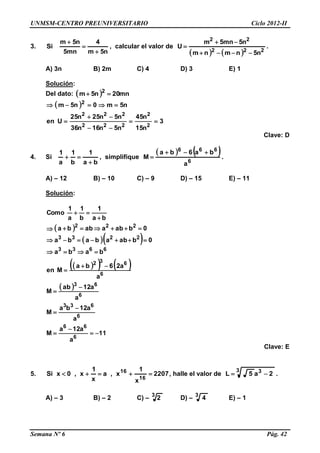 UNMSM-CENTRO PREUNIVERSITARIO Ciclo 2012-II
Semana Nº 6 Pág. 42
3.
n5m
4
mn5
n5m
Si



, calcular el valor de
    222
22
n5nmnm
n5mn5m
U


 .
A) 3n B) 2m C) 4 D) 3 E) 1
Solución:
Del dato:   mn20n5m 2

 
3
n15
n45
n5n16n36
n5n25n25
Uen
n5m0n5m
2
2
222
222
2





Clave: D
4. Si
ba
1
b
1
a
1

 , simplifique
   
6
666
a
ba6ba
M

 .
A) – 12 B) – 10 C) – 9 D) – 15 E) – 11
Solución:
 
  
    
 
11
a
a12a
M
a
a12ba
M
a
a12ab
M
a
a26ba
Men
baba
0babababa
0babaabba
ba
1
b
1
a
1
Como
6
66
6
633
6
63
6
632
6633
2233
222














Clave: E
5. 2207
x
1
x,a
x
1
x,0xSi
16
16
 , halle el valor de
3 3
2a5L  .
A) – 3 B) – 2 C) – 3
2 D) – 3
4 E) – 1
 
