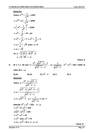 UNMSM-CENTRO PREUNIVERSITARIO Ciclo 2012-II
Semana Nº 6 Pág. 43
Solución:
 
327L
255Len
5a
0xpues5
x
1
x
3
x
1
x7
x
1
x
así47
x
1
x
2209
x
1
x
2209
x
1
2x
2207
x
1
xComo
3
3 3
2
2
4
4
8
8
2
8
8
16
16
16
16















Clave: A
6. Si x > y tal que 322yx,
1n
1
y,
11n
11nn
x 44
22
22





 , hallar el
valor de x – y.
A) 6n B) 2n C) 1n2
 D) 3 E) 4
Solución:
1xy
1n
1
y,1nx
11n
11n1n
x
11n
1n1n
xComo
2
2
2
22
2
22









 




además yx,322yx 44

 
  4yx16yx
16yxy2x
18yx
324yx
324y2x
2
22
22
2
22
44





Clave: E
 