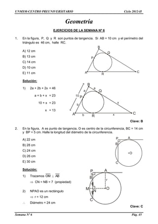 UNMSM-CENTRO PREUNIVERSITARIO Ciclo 2012-II
Semana Nº 6 Pág. 45
Geometría
EJERCICIOS DE LA SEMANA Nº 6
1. En la figura, P, Q y R son puntos de tangencia. Si AB = 10 cm y el perímetro del
triángulo es 46 cm, halle RC.
A) 12 cm
B) 13 cm
C) 14 cm
D) 10 cm
E) 11 cm
Solución:
1) 2a + 2b + 2x = 46
a + b + x = 23
10 + x = 23
x = 13
Clave: B
2. En la figura, A es punto de tangencia, O es centro de la circunferencia, BC = 14 cm
y BP = 5 cm. Halle la longitud del diámetro de la circunferencia.
A) 22 cm
B) 28 cm
C) 24 cm
D) 26 cm
E) 30 cm
Solución:
1) Trazamos OM  AB
 CN = NB = 7 (propiedad)
2) NPAO es un rectángulo
 r = 12 cm
 Diámetro = 24 cm
Clave: C
 