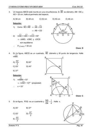 UNMSM-CENTRO PREUNIVERSITARIO Ciclo 2012-II
Semana Nº 6 Pág. 46
3. Un trapecio ABCD está inscrito en una circunferencia. Si AD es diámetro, AB = BC y
AD = 20 cm, halle el perímetro del trapecio.
A) 56 cm B) 48 cm C) 52 cm D) 50 cm E) 46 cm
Solución:
1) Como BC // AD  AB  CD
 AB = CD
2) mAB = mBC = mCD = 60°
 ABO, OBC y OCD
son equiláteros
 P ABCD = 50 cm
Clave: D
4. En la figura, ABCD es un cuadrado, AD diámetro y M punto de tangencia. Halle
mMD.
A)
2
53
B) 60°
C) 53° D) 45°
E) 37°
Solución:
1) mABM = 53°
 mAM = 127° (propiedad)
 x = 53°
Clave: C
5. En la figura, POQ es un cuadrante y
4
1
ON
NQ
 . Halle x.
A) 45° B) 37°
C) 53° D)
2
37
E)
2
53
 