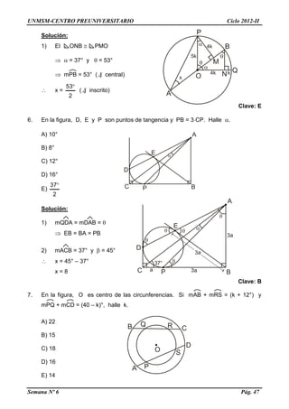 UNMSM-CENTRO PREUNIVERSITARIO Ciclo 2012-II
Semana Nº 6 Pág. 47
Solución:
1) El ONB  PMO
  = 37° y  = 53°
 mPB = 53° ( ) central)
 x =
2
53
( ) inscrito)
Clave: E
6. En la figura, D, E y P son puntos de tangencia y PB = 3CP. Halle .
A) 10°
B) 8°
C) 12°
D) 16°
E)
2
37
Solución:
1) mQDA = mDAB = 
 EB = BA = PB
2) mACB = 37° y  = 45°
 x = 45° – 37°
x = 8
Clave: B
7. En la figura, O es centro de las circunferencias. Si mAB + mRS = (k + 12°) y
mPQ + mCD = (40 – k)°, halle k.
A) 22
B) 15
C) 18
D) 16
E) 14
 