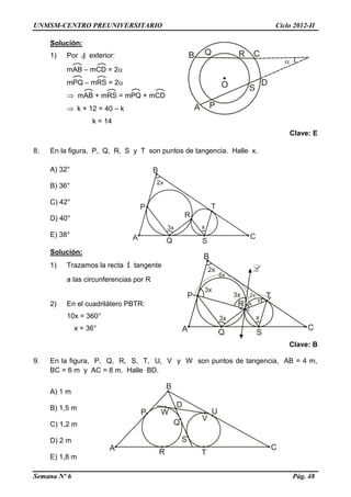 UNMSM-CENTRO PREUNIVERSITARIO Ciclo 2012-II
Semana Nº 6 Pág. 48
Solución:
1) Por ) exterior:
mAB – mCD = 2
mPQ – mRS = 2
 mAB + mRS = mPQ + mCD
 k + 12 = 40 – k
k = 14
Clave: E
8. En la figura, P, Q, R, S y T son puntos de tangencia. Halle x.
A) 32°
B) 36°
C) 42°
D) 40°
E) 38°
Solución:
1) Trazamos la recta L tangente
a las circunferencias por R
2) En el cuadrilátero PBTR:
10x = 360°
x = 36°
Clave: B
9. En la figura, P, Q, R, S, T, U, V y W son puntos de tangencia, AB = 4 m,
BC = 6 m y AC = 8 m. Halle BD.
A) 1 m
B) 1,5 m
C) 1,2 m
D) 2 m
E) 1,8 m
 