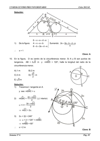 UNMSM-CENTRO PREUNIVERSITARIO Ciclo 2012-II
Semana Nº 6 Pág. 49
Solución:
1) De la figura:








eda2b8
bax4
edax6
Sumando:   
8
edba2x2 
 x = 1
Clave: A
10. En la figura, O es centro de la circunferencia menor. Si A y B son puntos de
tangencia, AB = 2 3 m y mADC = 120°, halle la longitud del radio de la
circunferencia menor.
A) 1 m B) 2 m
C) 3 m D)
2
3
m
E) 3 m
Solución:
1) Trazamos L tangente en A
y sea mDAC = 
2) mEBC =
2
mEC2 
( ) interior)
 +  =
2
mEC2 
 mEC = 2
3) 2 + 2 = 240°
  +  = 120° = mDBC
 mABD = 60°
 x = 2 m
Clave: B
 