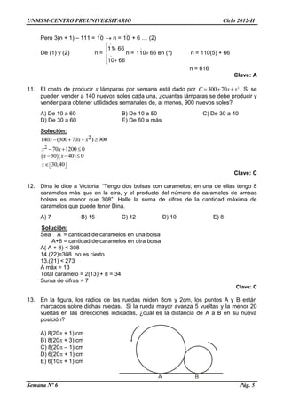 UNMSM-CENTRO PREUNIVERSITARIO Ciclo 2012-II
Semana Nº 6 Pág. 5
Pero 3(n + 1) – 111 =

10  n =

10 + 6 … (2)
De (1) y (2) n =






6610
6611


n = 

110 66 en (*) n = 110(5) + 66
n = 616
Clave: A
11. El costo de producir x lámparas por semana está dado por 2
300 70C x x   . Si se
pueden vender a 140 nuevos soles cada una, ¿cuántas lámparas se debe producir y
vender para obtener utilidades semanales de, al menos, 900 nuevos soles?
A) De 10 a 60 B) De 10 a 50 C) De 30 a 40
D) De 30 a 60 E) De 60 a más
Solución:
2140 (300 70 ) 900x x x   
2 70 1200 0x x  
  30 40 0x x  
30,40x   
Clave: C
12. Dina le dice a Victoria: “Tengo dos bolsas con caramelos; en una de ellas tengo 8
caramelos más que en la otra, y el producto del número de caramelos de ambas
bolsas es menor que 308”. Halle la suma de cifras de la cantidad máxima de
caramelos que puede tener Dina.
A) 7 B) 15 C) 12 D) 10 E) 8
Solución:
Sea A = cantidad de caramelos en una bolsa
A+8 = cantidad de caramelos en otra bolsa
A( A + 8) < 308
14.(22)=308 no es cierto
13.(21) < 273
A máx = 13
Total caramelo = 2(13) + 8 = 34
Suma de cifras = 7
Clave: C
13. En la figura, los radios de las ruedas miden 8cm y 2cm, los puntos A y B están
marcados sobre dichas ruedas. Si la rueda mayor avanza 5 vueltas y la menor 20
vueltas en las direcciones indicadas, ¿cuál es la distancia de A a B en su nueva
posición?
A) 8(20 + 1) cm
B) 8(20 + 3) cm
C) 8(20 – 1) cm
D) 6(20 + 1) cm
E) 6(10 + 1) cm
A B
 
