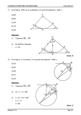 UNMSM-CENTRO PREUNIVERSITARIO Ciclo 2012-II
Semana Nº 6 Pág. 50
11. En la figura, EOD es un cuadrante y B punto de tangencia. Halle x.
A) 80°
B) 60°
C) 55°
D) 70°
E) 65°
Solución:
1) Trazamos OB  AC
2) El EOB es isósceles
 x = 70°
Clave: D
12. En la figura, O es centro y A es punto de tangencia. Halle x.
A) 53°
B) 45°
C) 60°
D) 37°
E) 50°
Solución:
1) Trazamos OA y OC
2) 2x +  +  = 180°
3) x + 2 + 2 = 180°
 x =  + 
x = 60°
Clave: C
 