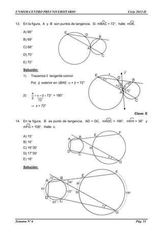 UNMSM-CENTRO PREUNIVERSITARIO Ciclo 2012-II
Semana Nº 6 Pág. 51
13. En la figura, A y B son puntos de tangencia. Si mBAC = 72°, halle mDE.
A) 66°
B) 69°
C) 68°
D) 70°
E) 72°
Solución:
1) Trazamos L tangente común
Por ) exterior en BAE:  +  = 72°
2) 

72
2
x
72

= 180°
 x = 72°
Clave: E
14. En la figura, B es punto de tangencia, AD = DC, mADC = 166°, mEH = 36° y
mFG = 108°. Halle x.
A) 15°
B) 16°
C) 16°30'
D) 17°30'
E) 18°
Solución:
 