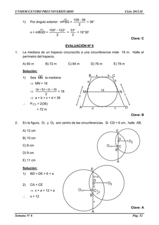 UNMSM-CENTRO PREUNIVERSITARIO Ciclo 2012-II
Semana Nº 6 Pág. 52
1) Por ángulo exterior: mFBG =
2
36108
= 36°
x = mBGD =
2
122155 
=
2
33
= 16°30'
Clave: C
EVALUACIÓN Nº 6
1. La mediana de un trapecio circunscrito a una circunferencia mide 18 m. Halle el
perímetro del trapecio.
A) 60 m B) 72 m C) 84 m D) 76 m E) 78 m
Solución:
1) Sea MN la mediana
 MN = 18

2
)dc()ba( 
= 18
 a + b + c + d = 36
 P = 2(36)
= 72 m
Clave: B
2. En la figura, O1 y O2 son centro de las circunferencias. Si CD = 6 cm, halle AB.
A) 12 cm
B) 10 cm
C) 8 cm
D) 9 cm
E) 11 cm
Solución:
1) BD = DE = 6 + a
2) CA = CE
 x + a = 12 + a
 x = 12
Clave: A
 