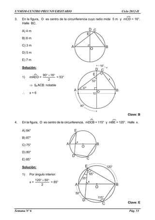 UNMSM-CENTRO PREUNIVERSITARIO Ciclo 2012-II
Semana Nº 6 Pág. 53
3. En la figura, O es centro de la circunferencia cuyo radio mide 5 m y mCD = 16°.
Halle BC.
A) 4 m
B) 6 m
C) 3 m
D) 5 m
E) 7 m
Solución:
1) mAEO =
2
1690 
= 53°
 ACB: notable
 x = 6
Clave: B
4. En la figura, O es centro de la circunferencia, mDCB = 115° y mBE = 120°. Halle x.
A) 84°
B) 87°
C) 75°
D) 80°
E) 85°
Solución:
1) Por ángulo interior:
x =
2
50120 
= 85°
Clave: E
 