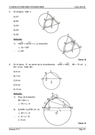 UNMSM-CENTRO PREUNIVERSITARIO Ciclo 2012-II
Semana Nº 6 Pág. 54
5. En la figura, halle x.
A) 37°
B) 60°
C) 53°
D) 45°
E) 50°
Solución:
1) mBCF = mECD = x ( ) exinscrito)
 3x = 180°
 x = 60°
Clave: B
6. En la figura, O es centro de la circunferencia, mAM = mMC, AB = 10 cm y
BC = 8 cm. Halle BH.
A) 6 cm
B) 7 cm
C) 8 cm
D) 9 cm
E) 10 cm
Solución:
1) Prop. de la bisectriz:
BP = BH = x
 PC = x – 8
2) AHM  CPM (H - A)
 AH = x – 8
 x – 8 + x = 10
x = 9 cm
Clave: D
 