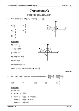 UNMSM-CENTRO PREUNIVERSITARIO Ciclo 2012-II
Semana Nº 6 Pág. 55
Trigonometría
EJERCICIOS DE LA SEMANA Nº 6
1. Con los datos de la figura, hallar tg(– ) – tg.
A)
2
1
B)
2
5
C) –
2
5
D)
2
3
E) –
2
1
Solución:
tg(– ) = –
2
1
–  +  = 270°
 = 270° + 
tg = tg(270° + )
tg = – ctg
tg = ctg(– ) = – 2
tg(– ) – tg = –
2
1
– (– 2) = –
2
1
+ 2 =
2
3
Clave: D
2. Si x – y = 1980°, calcular el valor de la expresión
)by(sen
)bx(sen
)ay(tg
)ax(tg





.
A) 0 B) 1 C) 2 D) – 1 E)
2
1
Solución:
x – y = 1980°
x + a – (y + a) = 1980°
i) tg(x + a) = tg((y + a) + 1980°)
tg(x + a) = tg((y + a) + 180°)
tg(x + a) = tg(y + a)
 