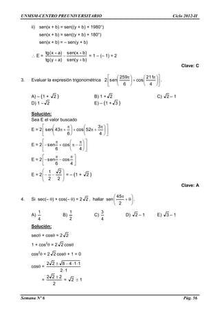 UNMSM-CENTRO PREUNIVERSITARIO Ciclo 2012-II
Semana Nº 6 Pág. 56
ii) sen(x + b) = sen((y + b) + 1980°)
sen(x + b) = sen((y + b) + 180°)
sen(x + b) = – sen(y + b)
 E =
)by(sen
)bx(sen
)ay(tg
)ax(tg





= 1 – (– 1) = 2
Clave: C
3. Evaluar la expresión trigonométrica 2 










 





 
4
211
cos
6
259
sen .
A) – (1 + 2 ) B) 1 + 2 C) 2 – 1
D) 1 – 2 E) – (1 + 3 )
Solución:
Sea E el valor buscado
E = 2 










 





 

4
3
52cos
6
43sen
E = 2 










 



4
cos
6
sen
E = 2 




 



4
cos
6
sen
E = 2









2
2
2
1
= – (1 + 2 )
Clave: A
4. Si sec(– ) + cos(– ) = 2 2 , hallar sen 







2
45
.
A)
4
1
B)
2
1
C)
4
3
D) 2 – 1 E) 3 – 1
Solución:
sec + cos = 2 2
1 + cos2
 = 2 2 cos
cos2
 = 2 2 cos + 1 = 0
cos =
12
114822


=
2
222 
= 2  1
 
