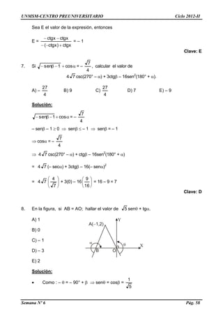 UNMSM-CENTRO PREUNIVERSITARIO Ciclo 2012-II
Semana Nº 6 Pág. 58
Sea E el valor de la expresión, entonces
E =
ctgx)ctgx(
ctgxctgx


= – 1
Clave: E
7. Si  cos1sen = –
4
7
, calcular el valor de
4 7 csc(270° – ) + 3ctg – 16sen2
(180° + ).
A) –
4
27
B) 9 C)
4
27
D) 7 E) – 9
Solución:
 cos1sen = –
4
7
– sen – 1  0  sen  – 1  sen = – 1
 cos = –
4
7
 4 7 csc(270° – ) + ctg – 16sen2
(180° + )
= 4 7 (– sec) + 3ctg – 16(– sen)2
= 4 7 





7
4
+ 3(0) – 16 





16
9
= 16 – 9 = 7
Clave: D
8. En la figura, si AB = AO; hallar el valor de 5 sen + tg.
A) 1
B) 0
C) – 1
D) – 3
E) 2
Solución:
 Como : –  = – 90° +   sen = cos =
5
1
 