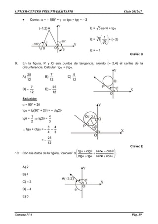 UNMSM-CENTRO PREUNIVERSITARIO Ciclo 2012-II
Semana Nº 6 Pág. 59
 Como :  = – 180° +   tg = tg = – 2
E = 5 sen + tg
E = 







5
1
5 + (– 2)
E = – 1
Clave: C
9. En la figura, P y Q son puntos de tangencia, siendo (– 2,4) el centro de la
circunferencia. Calcular tg + ctg.
A)
12
25
B)
12
7
C)
12
9
D) –
12
7
E) –
12
25
Solución:
 = 90° + 2
tg = tg(90° + 2) = – ctg2
tg =
2
1
 tg2 =
3
4
 tg + ctg = –
4
3
–
3
4
= –
12
25
Clave: E
10. Con los datos de la figura, calcular 9 












cossen
cossen
tgctg
ctgtg
.
A) 2
B) 4
C) – 2
D) – 4
E) 0
 