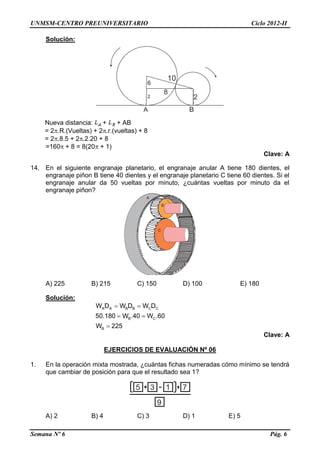 UNMSM-CENTRO PREUNIVERSITARIO Ciclo 2012-II
Semana Nº 6 Pág. 6
Solución:
A B
10
22
6
8
Nueva distancia: + + AB
= 2.R.(Vueltas) + 2.r.(vueltas) + 8
= 2.8.5 + 2.2.20 + 8
=160 + 8 = 8(20 + 1)
Clave: A
14. En el siguiente engranaje planetario, el engranaje anular A tiene 180 dientes, el
engranaje piñon B tiene 40 dientes y el engranaje planetario C tiene 60 dientes. Si el
engranaje anular da 50 vueltas por minuto, ¿cuántas vueltas por minuto da el
engranaje piñon?
A) 225 B) 215 C) 150 D) 100 E) 180
Solución:
 
 

A A B B C C
B C
B
W D W D W D
50.180 W .40 W .60
W 225
Clave: A
EJERCICIOS DE EVALUACIÓN Nº 06
1. En la operación mixta mostrada, ¿cuántas fichas numeradas cómo mínimo se tendrá
que cambiar de posición para que el resultado sea 1?
5 3 1 7
9
A) 2 B) 4 C) 3 D) 1 E) 5
B
C
A
 