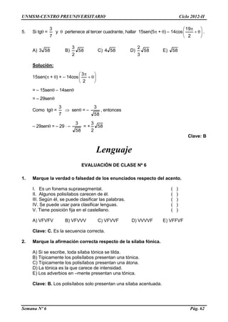 UNMSM-CENTRO PREUNIVERSITARIO Ciclo 2012-II
Semana Nº 6 Pág. 62
5. Si tg =
7
3
y  pertenece al tercer cuadrante, hallar 15sen(5 + ) – 14cos 







2
19
.
A) 583 B) 58
2
3
C) 584 D) 58
3
2
E) 58
Solución:
15sen( + ) + – 14cos 







2
3
= – 15sen – 14sen
= – 29sen
Como tg =
7
3
 sen = –
58
3
, entonces
– 29sen = – 29  –
58
3
= + 58
2
3
Clave: B
Lenguaje
EVALUACIÓN DE CLASE Nº 6
1. Marque la verdad o falsedad de los enunciados respecto del acento.
I. Es un fonema suprasegmental. ( )
II. Algunos polisílabos carecen de él. ( )
III. Según él, se puede clasificar las palabras. ( )
IV. Se puede usar para clasificar lenguas. ( )
V. Tiene posición fija en el castellano. ( )
A) VFVFV B) VFVVV C) VFVVF D) VVVVF E) VFFVF
Clave: C. Es la secuencia correcta.
2. Marque la afirmación correcta respecto de la sílaba fónica.
A) Si se escribe, toda sílaba tónica se tilda.
B) Típicamente los polisílabos presentan una tónica.
C) Típicamente los polisílabos presentan una átona.
D) La tónica es la que carece de intensidad.
E) Los adverbios en –mente presentan una tónica.
Clave: B. Los polisílabos solo presentan una sílaba acentuada.
 