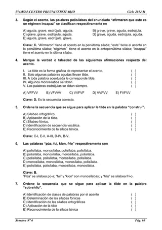 UNMSM-CENTRO PREUNIVERSITARIO Ciclo 2012-II
Semana Nº 6 Pág. 63
3. Según el acento, las palabras polisílabas del enunciado “afirmaron que este es
un régimen incapaz” se clasifican respectivamente en
A) aguda, grave, esdrújula, aguda. B) grave, grave, aguda, esdrújula.
C) grave, grave, esdrújula, aguda. D) grave, aguda, esdrújula, aguda.
E) aguda, grave, esdrújula, grave.
Clave: C. “Afirmaron” tiene el acento en la penúltima sílaba; “este” tiene el acento en
la penúltima sílaba; “régimen” tiene el acento en la antepenúltima sílaba; “incapaz”
tiene el acento en la última sílaba.
4. Marque la verdad o falsedad de las siguientes afirmaciones respecto del
acento.
I. La tilde es la forma gráfica de representar el acento. ( )
II. Solo algunas palabras agudas llevan tilde. ( )
III. A toda palabra acentuada le corresponde tilde. ( )
IV. Algunos monosílabos se tildan. ( )
V. Las palabras esdrújulas se tildan siempre. ( )
A) VFFVV B) VFVVV C) VVFVF D) VVFVV E) FVFVV
Clave: D. Es la secuencia correcta.
5. Ordene la secuencia que se sigue para aplicar la tilde en la palabra “construí”.
A) Silabeo ortográfico. ( )
B) Aplicación de la tilde. ( )
C) Silabeo fónico. ( )
D) Identificación de secuencia vocálica. ( )
E) Reconocimiento de la sílaba tónica. ( )
Clave: C-I, E-II, A-III, D-IV, B-V.
6. Las palabras “púa, fui, kion, frío” respectivamente son
A) polisílaba, monosílaba, polisílaba, polisílaba.
B) polisílaba, monosílaba, monosílaba, polisílaba.
C) polisílaba, polisílaba, monosílaba, polisílaba.
D) monosílaba, monosílaba, monosílaba, polisílaba.
E) polisílaba, polisílaba, monosílaba, monosílaba.
Clave: B.
“Púa” se silabea pú-a; “fui” y “kion” son monosílabas; y “frío” se silabea frí-o.
7. Ordene la secuencia que se sigue para aplicar la tilde en la palabra
“sobrehílo”.
A) Identificación de clases de palabras por el acento ( )
B) Determinación de las silabas fónicas ( )
C) Identificación de las silabas ortográficas ( )
D) Aplicación de la tilde ( )
E) Reconocimiento de la sílaba tónica ( )
 