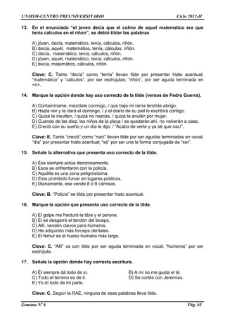 UNMSM-CENTRO PREUNIVERSITARIO Ciclo 2012-II
Semana Nº 6 Pág. 65
13. En el enunciado “el joven decia que el colmo de aquel matematico era que
tenia calculos en el riñon”, se debió tildar las palabras
A) jóven, decía, matemático, tenía, cálculos, riñón.
B) decía, aquél, matemático, tenía, cálculos, riñón.
C) decía, matemático, tenía, cálculos, riñón.
D) jóven, aquél, matemático, tenía, cálculos, riñón.
E) decía, matemático, cálculos, riñón.
Clave: C. Tanto “decía” como “tenía” llevan tilde por presentar hiato acentual;
“matemático” y “cálculos”, por ser esdrújulas; “riñón”, por ser aguda terminada en
<n>.
14. Marque la opción donde hay uso correcto de la tilde (versos de Pedro Guerra).
A) Contamíname, mezclate conmigo, / que bajo mi rama tendrás abrigo.
B) Hazla reir y te dará el domingo, / y el diario de su piel lo escribirá contigo.
C) Quizá te insulten, / quizá no nazcas, / quizá te anulén por mujer.
D) Cuando de las diez, los niños de la playa / se quedarán ahí, no volverán a casa.
E) Creció con su sueño y un día le dijo: / “Acabo de verte y ya sé que nací”.
Clave: E. Tanto “creció” como “nací” llevan tilde por ser agudas terminadas en vocal;
“día” por presentar hiato acentual; “sé” por ser una la forma conjugada de “ser”.
15. Señale la alternativa que presenta uso correcto de la tilde.
A) Ése siempre actúa decorosamente.
B) Esos se enfrentaron con la policía.
C) Aquélla es una zona peligrosísima.
D) Esta prohibido fumar en lugares públicos.
E) Diariamente, ese vende 8 ó 9 camisas.
Clave: B. “Policía” se tilda por presentar hiato acentual.
16. Marque la opción que presenta uso correcto de la tilde.
A) El golpe me fracturó la tibia y el perone.
B) Él se desgarró el tendón del biceps.
C) Allí, venden clavos para húmeros.
D) He adquirido más forceps dentales.
E) El femur es el hueso humano más largo.
Clave: C. “Allí” va con tilde por ser aguda terminada en vocal; “húmeros” por ser
esdrújula.
17. Señale la opción donde hay correcta escritura.
A) Él siempre dá todo de sí. B) A mi no me gusta el té.
C) Todo el terreno es de ti. D) Se cortés con Jeremías.
E) Yo dí todo de mi parte.
Clave: C. Según la RAE, ninguna de esas palabras lleva tilde.
 