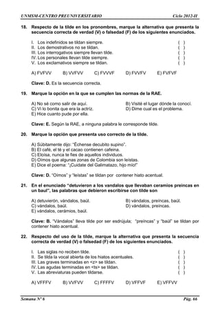 UNMSM-CENTRO PREUNIVERSITARIO Ciclo 2012-II
Semana Nº 6 Pág. 66
18. Respecto de la tilde en los pronombres, marque la alternativa que presenta la
secuencia correcta de verdad (V) o falsedad (F) de los siguientes enunciados.
I. Los indefinidos se tildan siempre. ( )
II. Los demostrativos no se tildan. ( )
III. Los interrogativos siempre llevan tilde. ( )
IV. Los personales llevan tilde siempre. ( )
V. Los exclamativos siempre se tildan. ( )
A) FVFVV B) VVFVV C) FVVVF D) FVVFV E) FVFVF
Clave: D. Es la secuencia correcta.
19. Marque la opción en la que se cumplen las normas de la RAE.
A) No sé como salir de aquí. B) Visité el lugar dónde la conocí.
C) Vi lo bonita que era la actríz. D) Dime cual es el problema.
E) Hice cuanto pude por ella.
Clave: E. Según la RAE, a ninguna palabra le corresponde tilde.
20. Marque la opción que presenta uso correcto de la tilde.
A) Súbitamente dijo: “Échense decubito supino”.
B) El café, el té y el cacao contienen cafeina.
C) Eloísa, nunca te fies de aquellos individuos.
D) Oímos que algunas zonas de Colombia son leístas.
E) Dice el poema: “¡Cuidate del Galimatazo, hijo mío!”
Clave: D. “Oímos” y “leístas” se tildan por contener hiato acentual.
21. En el enunciado “detuvieron a los vandalos que llevaban ceramios preincas en
un baul”, las palabras que debieron escribirse con tilde son
A) detuvierón, vándalos, baúl. B) vándalos, preíncas, baúl.
C) vándalos, baúl. D) vándalos, preíncas.
E) vándalos, cerámios, baúl.
Clave: B. “Vándalos” lleva tilde por ser esdrújula; “preíncas” y “baúl” se tildan por
contener hiato acentual.
22. Respecto del uso de la tilde, marque la alternativa que presenta la secuencia
correcta de verdad (V) o falsedad (F) de los siguientes enunciados.
I. Las siglas no reciben tilde. ( )
II. Se tilda la vocal abierta de los hiatos acentuales. ( )
III. Las graves terminadas en <z> se tildan. ( )
IV. Las agudas terminadas en <ts> se tildan. ( )
V. Las abreviaturas pueden tildarse. ( )
A) VFFFV B) VVFVV C) FFFFV D) VFFVF E) VFFVV
 