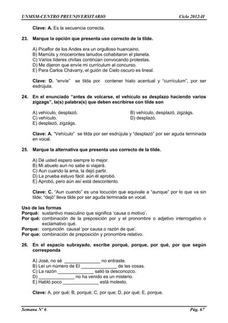 UNMSM-CENTRO PREUNIVERSITARIO Ciclo 2012-II
Semana Nº 6 Pág. 67
Clave: A. Es la secuencia correcta.
23. Marque la opción que presenta uso correcto de la tilde.
A) Picaflor de los Andes era un orgulloso huancaino.
B) Mamúts y rinocerontes lanudos cohabitaron el planeta.
C) Varios líderes chiítas continúan convocando protestas.
D) Me dijeron que envíe mi currículum al concurso.
E) Para Carlos Chávarry, el guión de Cielo oscuro es lineal.
Clave: D. “envíe” se tilda por contener hiato acentual y “currículum”, por ser
esdrújula.
24. En el enunciado “antes de volcarse, el vehiculo se desplazo haciendo varios
zigzags”, la(s) palabra(s) que deben escribirse con tilde son
A) vehículo, desplazó. B) vehículo, desplazó, zigzágs.
C) vehículo. D) desplazó.
E) desplazó, zigzágs.
Clave: A. “Vehículo” se tilda por ser esdrújula y “desplazó” por ser aguda terminada
en vocal.
25. Marque la alternativa que presenta uso correcto de la tilde.
A) Dé usted espero siempre lo mejor.
B) Mi abuelo aun no sabe si viajará.
C) Aun cuando la ama, la dejó partir.
D) La prueba estuvo fácil: aún él aprobó.
E) Aprobó, pero aún así está descontento.
Clave: C. “Aun cuando” es una locución que equivale a “aunque” por lo que va sin
tilde; “dejó” lleva tilde por ser aguda terminada en vocal.
Uso de las formas
Porqué: sustantivo masculino que significa ‘causa o motivo’.
Por qué: combinación de la preposición por y el pronombre o adjetivo interrogativo o
exclamativo qué.
Porque: conjunción causal ‘por causa o razón de que’.
Por que: combinación de preposición y pronombre relativo.
26. En el espacio subrayado, escribe porqué, porque, por qué, por que según
corresponda
A) José, no sé ______________ no entraste.
B) Leí un número de El ______________ de las cosas.
C) La razón ______________ salió la desconozco.
D) ______________ no ha venido es un misterio.
E) Habló poco ______________ está molesto.
Clave: A, por qué; B, porqué; C, por que; D, por qué; E, porque.
 