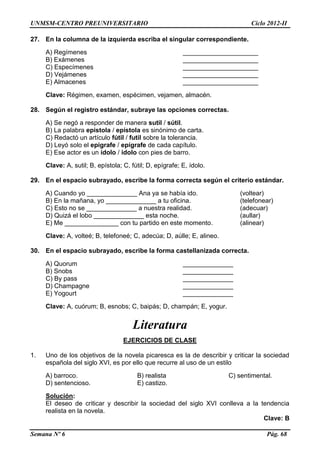 UNMSM-CENTRO PREUNIVERSITARIO Ciclo 2012-II
Semana Nº 6 Pág. 68
27. En la columna de la izquierda escriba el singular correspondiente.
A) Regímenes _____________________
B) Exámenes _____________________
C) Especímenes _____________________
D) Vejámenes _____________________
E) Almacenes _____________________
Clave: Régimen, examen, espécimen, vejamen, almacén.
28. Según el registro estándar, subraye las opciones correctas.
A) Se negó a responder de manera sutil / sútil.
B) La palabra epistola / epístola es sinónimo de carta.
C) Redactó un artículo fútil / futil sobre la tolerancia.
D) Leyó solo el epigrafe / epígrafe de cada capítulo.
E) Ese actor es un ídolo / idolo con pies de barro.
Clave: A, sutil; B, epístola; C, fútil; D, epígrafe; E, ídolo.
29. En el espacio subrayado, escribe la forma correcta según el criterio estándar.
A) Cuando yo ______________ Ana ya se había ido. (voltear)
B) En la mañana, yo ______________ a tu oficina. (telefonear)
C) Esto no se ______________ a nuestra realidad. (adecuar)
D) Quizá el lobo ______________ esta noche. (aullar)
E) Me _______________ con tu partido en este momento. (alinear)
Clave: A, volteé; B, telefoneé; C, adecúa; D, aúlle; E, alineo.
30. En el espacio subrayado, escribe la forma castellanizada correcta.
A) Quorum ______________
B) Snobs ______________
C) By pass ______________
D) Champagne ______________
E) Yogourt ______________
Clave: A, cuórum; B, esnobs; C, baipás; D, champán; E, yogur.
Literatura
EJERCICIOS DE CLASE
1. Uno de los objetivos de la novela picaresca es la de describir y criticar la sociedad
española del siglo XVI, es por ello que recurre al uso de un estilo
A) barroco. B) realista C) sentimental.
D) sentencioso. E) castizo.
Solución:
El deseo de criticar y describir la sociedad del siglo XVI conlleva a la tendencia
realista en la novela.
Clave: B
 