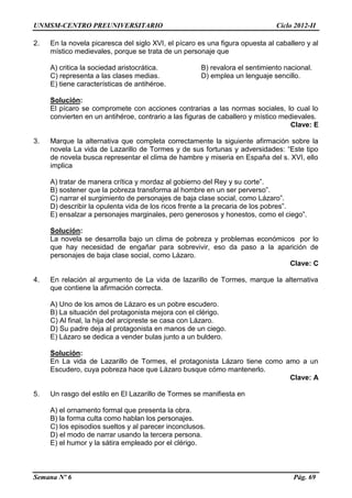 UNMSM-CENTRO PREUNIVERSITARIO Ciclo 2012-II
Semana Nº 6 Pág. 69
2. En la novela picaresca del siglo XVI, el pícaro es una figura opuesta al caballero y al
místico medievales, porque se trata de un personaje que
A) critica la sociedad aristocrática. B) revalora el sentimiento nacional.
C) representa a las clases medias. D) emplea un lenguaje sencillo.
E) tiene características de antihéroe.
Solución:
El pícaro se compromete con acciones contrarias a las normas sociales, lo cual lo
convierten en un antihéroe, contrario a las figuras de caballero y místico medievales.
Clave: E
3. Marque la alternativa que completa correctamente la siguiente afirmación sobre la
novela La vida de Lazarillo de Tormes y de sus fortunas y adversidades: “Este tipo
de novela busca representar el clima de hambre y miseria en España del s. XVI, ello
implica
A) tratar de manera crítica y mordaz al gobierno del Rey y su corte”.
B) sostener que la pobreza transforma al hombre en un ser perverso”.
C) narrar el surgimiento de personajes de baja clase social, como Lázaro”.
D) describir la opulenta vida de los ricos frente a la precaria de los pobres”.
E) ensalzar a personajes marginales, pero generosos y honestos, como el ciego”.
Solución:
La novela se desarrolla bajo un clima de pobreza y problemas económicos por lo
que hay necesidad de engañar para sobrevivir, eso da paso a la aparición de
personajes de baja clase social, como Lázaro.
Clave: C
4. En relación al argumento de La vida de lazarillo de Tormes, marque la alternativa
que contiene la afirmación correcta.
A) Uno de los amos de Lázaro es un pobre escudero.
B) La situación del protagonista mejora con el clérigo.
C) Al final, la hija del arcipreste se casa con Lázaro.
D) Su padre deja al protagonista en manos de un ciego.
E) Lázaro se dedica a vender bulas junto a un buldero.
Solución:
En La vida de Lazarillo de Tormes, el protagonista Lázaro tiene como amo a un
Escudero, cuya pobreza hace que Lázaro busque cómo mantenerlo.
Clave: A
5. Un rasgo del estilo en El Lazarillo de Tormes se manifiesta en
A) el ornamento formal que presenta la obra.
B) la forma culta como hablan los personajes.
C) los episodios sueltos y al parecer inconclusos.
D) el modo de narrar usando la tercera persona.
E) el humor y la sátira empleado por el clérigo.
 