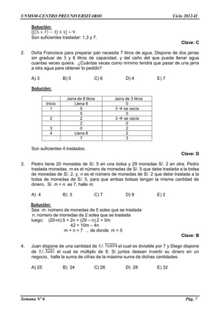UNMSM-CENTRO PREUNIVERSITARIO Ciclo 2012-II
Semana Nº 6 Pág. 7
Solución:
Son suficientes trasladar: 1,3 y 7.
Clave: C
2. Doña Francisca para preparar pan necesita 7 litros de agua. Dispone de dos jarras
sin graduar de 3 y 8 litros de capacidad, y del caño del que puede llenar agua
cuantas veces quiera. ¿Cuántas veces como mínimo tendrá que pasar de una jarra
a otra agua para obtener lo pedido?
A) 3 B) 5 C) 6 D) 4 E) 7
Solución:
Jarra de 8 litros Jarra de 3 litros
Inicio Llena 8 0
1 5 3  se vacía
5 0
2 2 3  se vacía
2 0
3 0 2
4 Llena 8 2
7 3
Son suficientes 4 traslados.
Clave: D
3. Pedro tiene 20 monedas de S/. 5 en una bolsa y 29 monedas S/. 2 en otra. Pedro
traslada monedas, m es el número de monedas de S/. 5 que debe traslada a la bolsa
de monedas de S/. 2, y, n es el número de monedas de S/. 2 que debe traslada a la
bolsa de monedas de S/. 5, para que ambas bolsas tengan la misma cantidad de
dinero. Si m + n es 7, halle m.
A) 4 B) 5 C) 7 D) 9 E) 2
Solución:
Sea m: número de monedas de 5 soles que se traslada
n: número de monedas de 2 soles que se traslada
luego: (20-m).5 + 2n = (29 – n).2 + 5m
42 = 10m – 4n
m + n = 7 , de donde m = 5
Clave: B
4. Juan dispone de una cantidad de el cual es divisible por 7 y Diego dispone
de el cual es múltiplo de 9. Si juntos desean invertir su dinero en un
negocio, halle la suma de cifras de la máxima suma de dichas cantidades.
A) 25 B) 24 C) 26 D) 28 E) 32
 