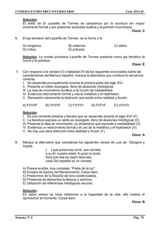 UNMSM-CENTRO PREUNIVERSITARIO Ciclo 2012-II
Semana Nº 6 Pág. 70
Solución:
El estilo de El Lazarillo de Tormes se caracteriza por la escritura sin mayor
ornamento formal y por presentar episodios sueltos y al parecer inconclusos.
Clave: C
6. El eje temático del Lazarillo de Tormes es la honra y la
A) venganza. B) violencia. C) sátira.
D) crítica. E) pobreza.
Solución: La novela picaresca Lazarillo de Tormes presenta como eje temático la
honra y la pobreza.
Clave: E
7. Con respecto a la verdad (V) o falsedad (F) de los siguientes enunciados sobre las
características del Barroco español, marque la alternativa que contiene la secuencia
correcta.
I. Se desarrolla principalmente durante la primera parte del siglo XVI.
II. Presenta un estilo recargado, lleno de alusiones mitológicas.
III. La idea de movimiento conlleva a la noción de inestabilidad.
IV. Evidencia retorcimiento formal y usa la metáfora y el hipérbaton.
V. Demuestra claramente la distinción que existe entre realidad y ficción.
A) FVVVF B) VVVVF C) FVVVV D) FVFVF E) VVVVV
Solución:
I. Es una corriente artística y literaria que se desarrolla durante el siglo XVII (F).
II. La literatura expresa un estilo es recargado, lleno de alusiones mitológicas (V).
III. Presenta la idea de movimiento, un dinamismo que equivale a inestabilidad (V).
IV. Evidencia un retorcimiento formal y el uso de la metáfora y el hipérbaton (V).
V. No hay una clara distinción entre realidad y ficción (F).
Clave: A
8. Marque la alternativa que caracteriza los siguientes versos de Luis de Góngora y
Argote.
(… ) que presurosa corre, que secreta,
a su fin nuestra edad. A quien lo duda,
fiera que sea de razón desnuda,
cada Sol repetido es un cometa.
A) Poesía erudita, muy compleja: “Poeta de la luz”.
B) Empleo de tópicos del Renacimiento: Carpe diem.
C) Predominio de la filosofía de tono existencialista.
D) Presencia de elementos burlescos y satíricos.
E) Utilización de referencias mitológicas oscuras.
Solución:
En estos versos se hace referencia a la fugacidad de la vida, ello implica el
aprovechar el momento: Carpe diem.
Clave: B
 