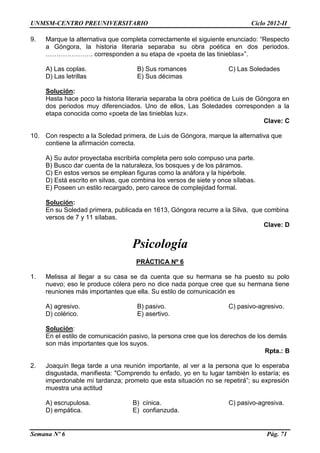 UNMSM-CENTRO PREUNIVERSITARIO Ciclo 2012-II
Semana Nº 6 Pág. 71
9. Marque la alternativa que completa correctamente el siguiente enunciado: “Respecto
a Góngora, la historia literaria separaba su obra poética en dos periodos.
…………………. corresponden a su etapa de «poeta de las tinieblas»”.
A) Las coplas. B) Sus romances C) Las Soledades
D) Las letrillas E) Sus décimas
Solución:
Hasta hace poco la historia literaria separaba la obra poética de Luis de Góngora en
dos periodos muy diferenciados. Uno de ellos, Las Soledades corresponden a la
etapa conocida como «poeta de las tinieblas luz».
Clave: C
10. Con respecto a la Soledad primera, de Luis de Góngora, marque la alternativa que
contiene la afirmación correcta.
A) Su autor proyectaba escribirla completa pero solo compuso una parte.
B) Busco dar cuenta de la naturaleza, los bosques y de los páramos.
C) En estos versos se emplean figuras como la anáfora y la hipérbole.
D) Está escrito en silvas, que combina los versos de siete y once sílabas.
E) Poseen un estilo recargado, pero carece de complejidad formal.
Solución:
En su Soledad primera, publicada en 1613, Góngora recurre a la Silva, que combina
versos de 7 y 11 sílabas.
Clave: D
Psicología
PRÁCTICA Nº 6
1. Melissa al llegar a su casa se da cuenta que su hermana se ha puesto su polo
nuevo; eso le produce cólera pero no dice nada porque cree que su hermana tiene
reuniones más importantes que ella. Su estilo de comunicación es
A) agresivo. B) pasivo. C) pasivo-agresivo.
D) colérico. E) asertivo.
Solución:
En el estilo de comunicación pasivo, la persona cree que los derechos de los demás
son más importantes que los suyos.
Rpta.: B
2. Joaquín llega tarde a una reunión importante, al ver a la persona que lo esperaba
disgustada, manifiesta: "Comprendo tu enfado, yo en tu lugar también lo estaría; es
imperdonable mi tardanza; prometo que esta situación no se repetirá”; su expresión
muestra una actitud
A) escrupulosa. B) cínica. C) pasivo-agresiva.
D) empática. E) confianzuda.
 