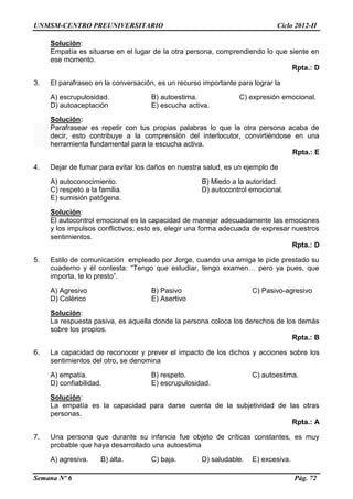 UNMSM-CENTRO PREUNIVERSITARIO Ciclo 2012-II
Semana Nº 6 Pág. 72
Solución:
Empatía es situarse en el lugar de la otra persona, comprendiendo lo que siente en
ese momento.
Rpta.: D
3. El parafraseo en la conversación, es un recurso importante para lograr la
A) escrupulosidad. B) autoestima. C) expresión emocional.
D) autoaceptación E) escucha activa.
Solución:
Parafrasear es repetir con tus propias palabras lo que la otra persona acaba de
decir, esto contribuye a la comprensión del interlocutor, convirtiéndose en una
herramienta fundamental para la escucha activa.
Rpta.: E
4. Dejar de fumar para evitar los daños en nuestra salud, es un ejemplo de
A) autoconocimiento. B) Miedo a la autoridad.
C) respeto a la familia. D) autocontrol emocional.
E) sumisión patógena.
Solución:
El autocontrol emocional es la capacidad de manejar adecuadamente las emociones
y los impulsos conflictivos; esto es, elegir una forma adecuada de expresar nuestros
sentimientos.
Rpta.: D
5. Estilo de comunicación empleado por Jorge, cuando una amiga le pide prestado su
cuaderno y él contesta: “Tengo que estudiar, tengo examen… pero ya pues, que
importa, te lo presto”.
A) Agresivo B) Pasivo C) Pasivo-agresivo
D) Colérico E) Asertivo
Solución:
La respuesta pasiva, es aquella donde la persona coloca los derechos de los demás
sobre los propios.
Rpta.: B
6. La capacidad de reconocer y prever el impacto de los dichos y acciones sobre los
sentimientos del otro, se denomina
A) empatía. B) respeto. C) autoestima.
D) confiabilidad. E) escrupulosidad.
Solución:
La empatía es la capacidad para darse cuenta de la subjetividad de las otras
personas.
Rpta.: A
7. Una persona que durante su infancia fue objeto de críticas constantes, es muy
probable que haya desarrollado una autoestima
A) agresiva. B) alta. C) baja. D) saludable. E) excesiva.
 