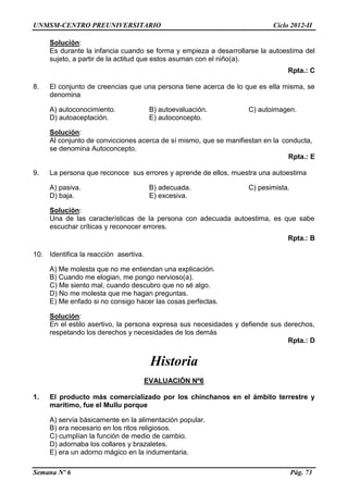 UNMSM-CENTRO PREUNIVERSITARIO Ciclo 2012-II
Semana Nº 6 Pág. 73
Solución:
Es durante la infancia cuando se forma y empieza a desarrollarse la autoestima del
sujeto, a partir de la actitud que estos asuman con el niño(a).
Rpta.: C
8. El conjunto de creencias que una persona tiene acerca de lo que es ella misma, se
denomina
A) autoconocimiento. B) autoevaluación. C) autoimagen.
D) autoaceptación. E) autoconcepto.
Solución:
Al conjunto de convicciones acerca de sí mismo, que se manifiestan en la conducta,
se denomina Autoconcepto.
Rpta.: E
9. La persona que reconoce sus errores y aprende de ellos, muestra una autoestima
A) pasiva. B) adecuada. C) pesimista.
D) baja. E) excesiva.
Solución:
Una de las características de la persona con adecuada autoestima, es que sabe
escuchar críticas y reconocer errores.
Rpta.: B
10. Identifica la reacción asertiva.
A) Me molesta que no me entiendan una explicación.
B) Cuando me elogian, me pongo nervioso(a).
C) Me siento mal, cuando descubro que no sé algo.
D) No me molesta que me hagan preguntas.
E) Me enfado si no consigo hacer las cosas perfectas.
Solución:
En el estilo asertivo, la persona expresa sus necesidades y defiende sus derechos,
respetando los derechos y necesidades de los demás
Rpta.: D
Historia
EVALUACIÓN Nº6
1. El producto más comercializado por los chínchanos en el ámbito terrestre y
marítimo, fue el Mullu porque
A) servía básicamente en la alimentación popular.
B) era necesario en los ritos religiosos.
C) cumplían la función de medio de cambio.
D) adornaba los collares y brazaletes.
E) era un adorno mágico en la indumentaria.
 