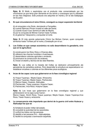 UNMSM-CENTRO PREUNIVERSITARIO Ciclo 2012-II
Semana Nº 6 Pág. 74
Rpta: B. El Mullo o espóndylus era el producto más comercializado por los
chínchanos ya que tenía gran demanda en los reinos y curacazgos que lo utilizaban
en los ritos religiosos. Este producto era adquirido en manta y en la isla Galápagos
de Ecuador.
2. En qué circunstancia el reino Chimú, consiguió su mayor expansión territorial
A) al conquistar a los Sicán, derrotando a Fempellec.
B) cuando Ñamcen Pincen invadió el valle del Santa.
C) cuando Guacri Caur dominó el valle de Moche.
D) por la conquista de Michan Caman hasta Tumbes.
E) al gobernar Takaynamo y conquistar el norte.
Rpta: D. El más grande gobernante Chimú fue Michan Caman, quien conquistó
territorios hasta Tumbes por el norte y Carabayllo por el sur.
3. Los Collas en que campo económico no solo desarrollaron la ganadería, sino
que en la agricultura
A) construyeron los Waru Waru o Chacras altas.
B) utilizaron las chacras hundidas o huachaques.
C) desarrollaron colonias agrícolas o enclaves.
D) priorizaron la construcción de andenes.
E) inician el diseño y técnica de las islas flotantes.
Rpta: C. Los collas en la meseta del Collao se dedicaron principalmente ala
ganaderías de camelidos andinos. Pero desarrollar la aricultura se especializaron en
establecer encalves o colonias en los diferentes pisos ecológicos.
4. Incas de las capac cuna que gobernaron en la fase cronológica regional
A) Yoque Yupanqui, Mayta Capac, Wiracocha.
B) Yoque Yupanqui, Mayta Capac, Pachacutec.
C) Manco Capac, Huascar, Atahualpa.
D) Pachacutec, Túpac yupanqui, Huayna Capac.
E) Pachacutec, Inca Roca, Huayna Capac.
Rpta: A. Los incas que gobernaron en la fase cronológica regional y que
pertenecieron en la capa cunac fueron:
Manco Capac, Sinchi Roca, Yoque yupanqui, Mayta Capac, Capac Yupanqui,Inca
Roca, Yawar Huaca y wiracocha.
5. La consecuencia más importante que derivó de la guerra civil entre Huáscar y
Atahualpa fue que se
A) fortaleció el poder militar del estado.
B) consolidó la autoridad de los sacerdotes.
C) unificó los Ayllus con las panacas.
D) debilitó a las panacas Pro – Atahualpistas.
E) facilitó la conquista o dominación española.
 
