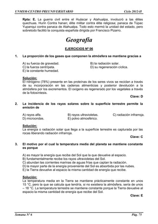 UNMSM-CENTRO PREUNIVERSITARIO Ciclo 2012-II
Semana Nº 6 Pág. 75
Rpta: E. La guerra civil entre el Huáscar y Atahualpa, involucró a las élites
quechuas. Hurin Contra hanan; élite militar contra élite religiosa; panaca de Túpac
Yupanqui contra panaca de Atahualpa. Todo esto mermó la unidad del estado, pero
sobretodo facilitó la conquista española dirigida por Francisco Pizarro.
Geografía
EJERCICIOS Nº 06
1. La proporción de los gases que componen la atmósfera se mantiene gracias a
A) su fuerza de gravedad. B) la radiación solar.
C) la fuerza centrípeta. D) su regeneración cíclica.
E) la constante humedad.
Solución:
El nitrógeno (78%) presente en las proteínas de los seres vivos se reciclan a través
de su incorporación en las cadenas alimenticias y posterior devolución a la
atmósfera por los excrementos. El oxígeno es regenerado por los vegetales a través
de la fotosíntesis.
Clave: D
2. La incidencia de los rayos solares sobre la superficie terrestre permite la
emisión de
A) rayos alfa. B) rayos ultravioletas. C) radiación infrarroja.
D) microondas. E) polvo atmosférico.
Solución:
La energía o radiación solar que llega a la superficie terrestre es capturada por las
rocas liberando radiación infrarroja.
Clave: C
3. El motivo por el cual la temperatura media del planeta se mantiene constante
es porque
A) es mayor la energía que recibe del Sol que la que devuelve al espacio.
B) fundamentalmente recibe los rayos ultravioletas del Sol.
C) abundan las corrientes marinas de aguas frías que captan la radiación.
D) la mayor parte de la energía proveniente del Sol es absorbida por las nubes.
E) la Tierra devuelve al espacio la misma cantidad de energía que recibe.
Solución:
La temperatura media en la Tierra se mantiene prácticamente constante en unos
15 °C, pero la que se calcula que tendría, si no existiera la atmósfera, sería de unos
– 18 °C. La temperatura terrestre se mantiene constante porque la Tierra devuelve al
espacio la misma cantidad de energía que recibe del Sol.
Clave: E
 