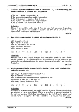 UNMSM-CENTRO PREUNIVERSITARIO Ciclo 2012-II
Semana Nº 6 Pág. 76
4. Acciones que más contribuyen con la emisión de CO2 en la atmósfera y por
consiguiente con el aumento de la temperatura.
A) La tala y los incendios provocados
B) La combustión de petróleo, carbón y gas natural
C) La deforestación de las áreas de protección
D) La migración poblacional hacia las grandes urbes
E) La producción indiscriminada de plásticos
Solución:
El uso de combustibles fósiles data de fines del siglo XVII. La quema de petróleo,
carbón y gas natural ha causado un aumento del CO2 en la atmósfera con el
consecuente aumento de la temperatura.
Clave: B
5. Las principales emisiones de metano a la atmósfera proceden de
a) la producción minera.
b) los motores de autos.
c) el uso y escape de gas natural.
d) los humedales naturales.
e) los campos de arroz.
A) a – b – c B) b – c – e C) c – d – e D) a – c – e E) b – c – d
Solución:
El metano es el segundo gas de efecto invernadero más importante, después del
dióxido de carbono. Las principales fuentes de emisión son: el uso o escape de gas
natural, los humedales naturales, los campos de arroz, el ganado, y los incendios
forestales.
Clave: C
6. Algunos de los efectos, del calentamiento global, que se vienen manifestando
sobre los océanos son
a) la mayor actividad sísmica en las plataformas
b) el ascenso del nivel marino
c) el incremento de la temperatura en la superficie del mar
d) cambios en la circulación de las aguas
e) el mayor espesor del hielo del Ártico
A) a – c – d B) c – d – e C) b – c – d D) b – d – e E) a – c – e
Solución:
Los océanos se ven afectados por el calentamiento global de distintas formas como
por ejemplo: la mayor absorción del CO2 de la atmósfera, el aumento la acidez de
los mares; el aumento del nivel del mar, el aumento del deshielo de los glaciares, el
calentamiento de la superficie del océano y cambios en la circulación de los mares.
Clave: C
 