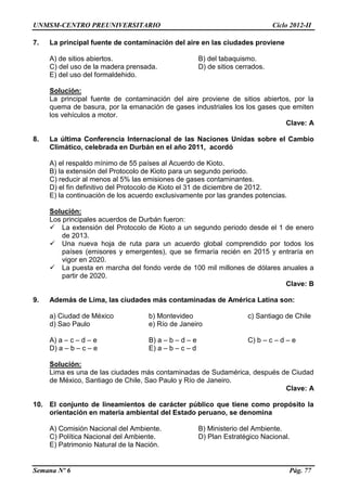 UNMSM-CENTRO PREUNIVERSITARIO Ciclo 2012-II
Semana Nº 6 Pág. 77
7. La principal fuente de contaminación del aire en las ciudades proviene
A) de sitios abiertos. B) del tabaquismo.
C) del uso de la madera prensada. D) de sitios cerrados.
E) del uso del formaldehido.
Solución:
La principal fuente de contaminación del aire proviene de sitios abiertos, por la
quema de basura, por la emanación de gases industriales los los gases que emiten
los vehículos a motor.
Clave: A
8. La última Conferencia Internacional de las Naciones Unidas sobre el Cambio
Climático, celebrada en Durbán en el año 2011, acordó
A) el respaldo mínimo de 55 países al Acuerdo de Kioto.
B) la extensión del Protocolo de Kioto para un segundo periodo.
C) reducir al menos al 5% las emisiones de gases contaminantes.
D) el fin definitivo del Protocolo de Kioto el 31 de diciembre de 2012.
E) la continuación de los acuerdo exclusivamente por las grandes potencias.
Solución:
Los principales acuerdos de Durbán fueron:
 La extensión del Protocolo de Kioto a un segundo periodo desde el 1 de enero
de 2013.
 Una nueva hoja de ruta para un acuerdo global comprendido por todos los
países (emisores y emergentes), que se firmaría recién en 2015 y entraría en
vigor en 2020.
 La puesta en marcha del fondo verde de 100 mil millones de dólares anuales a
partir de 2020.
Clave: B
9. Además de Lima, las ciudades más contaminadas de América Latina son:
a) Ciudad de México b) Montevideo c) Santiago de Chile
d) Sao Paulo e) Río de Janeiro
A) a – c – d – e B) a – b – d – e C) b – c – d – e
D) a – b – c – e E) a – b – c – d
Solución:
Lima es una de las ciudades más contaminadas de Sudamérica, después de Ciudad
de México, Santiago de Chile, Sao Paulo y Río de Janeiro.
Clave: A
10. El conjunto de lineamientos de carácter público que tiene como propósito la
orientación en materia ambiental del Estado peruano, se denomina
A) Comisión Nacional del Ambiente. B) Ministerio del Ambiente.
C) Política Nacional del Ambiente. D) Plan Estratégico Nacional.
E) Patrimonio Natural de la Nación.
 